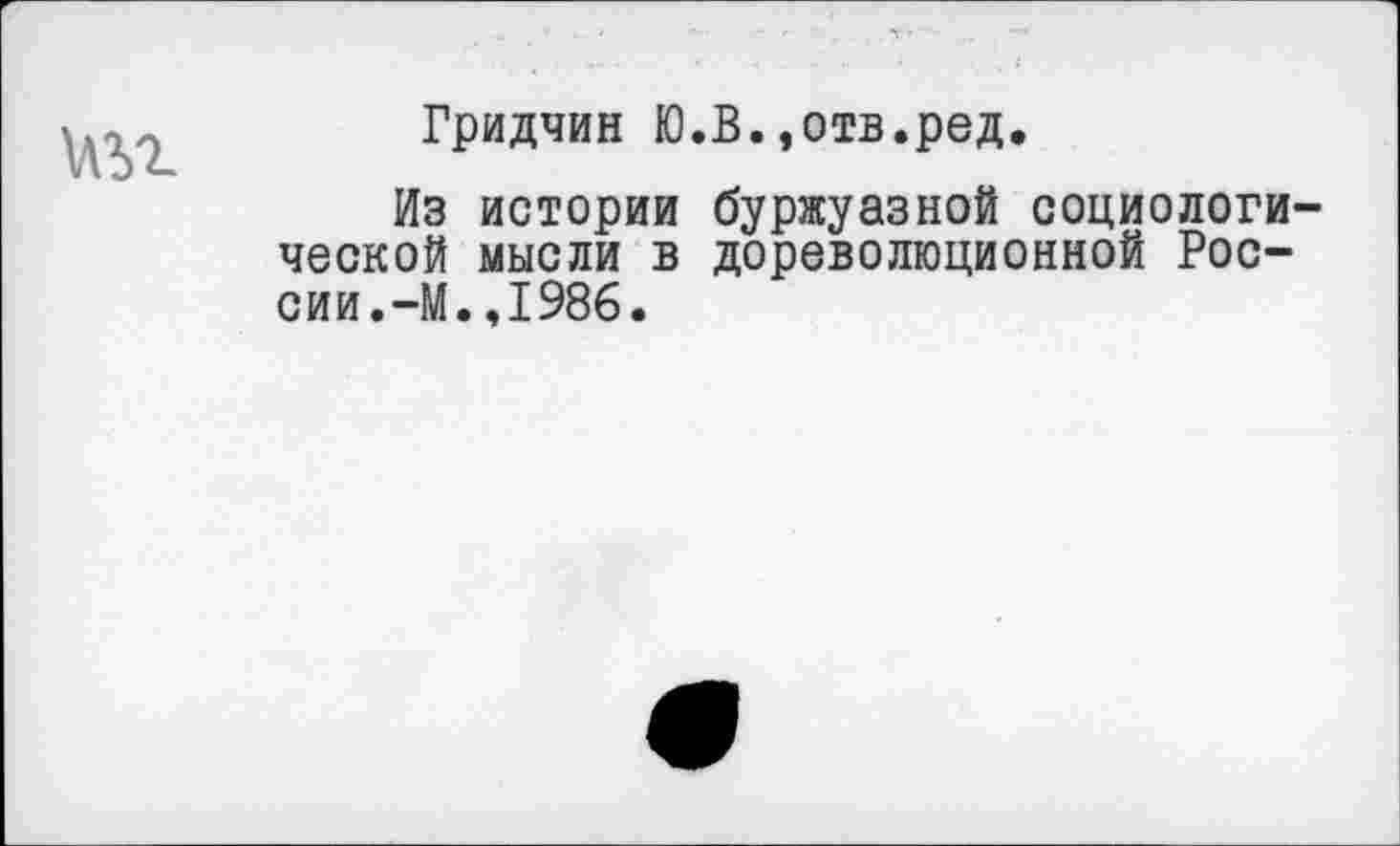 ﻿
Гридчин Ю.В.,отв.ред.
Из истории буржуазной социологической мысли в дореволюционной России.-М. ,1986.